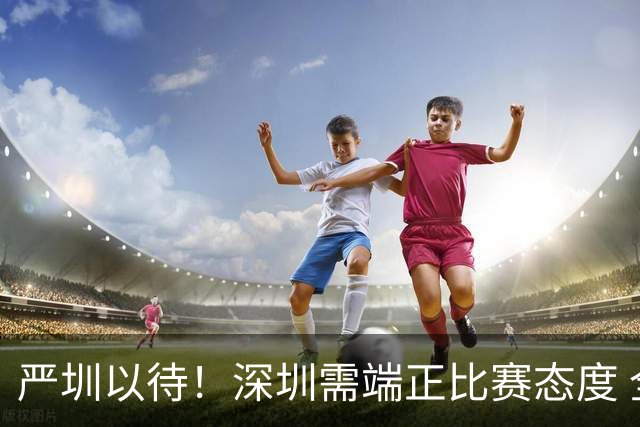 严圳以待！深圳需端正比赛态度 全力冲击连胜强敌山西