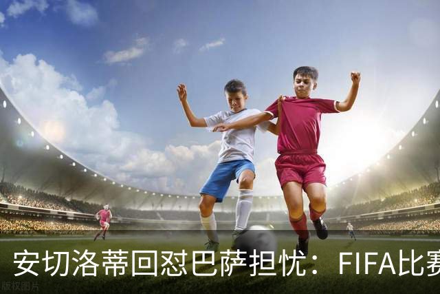 安切洛蒂回怼巴萨担忧：FIFA比赛日想召谁就召谁